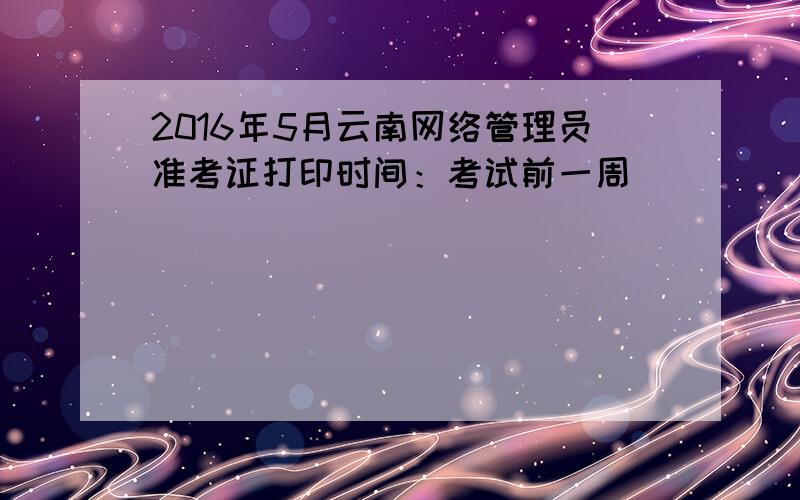 2016年5月云南网络管理员准考证打印时间：考试前一周