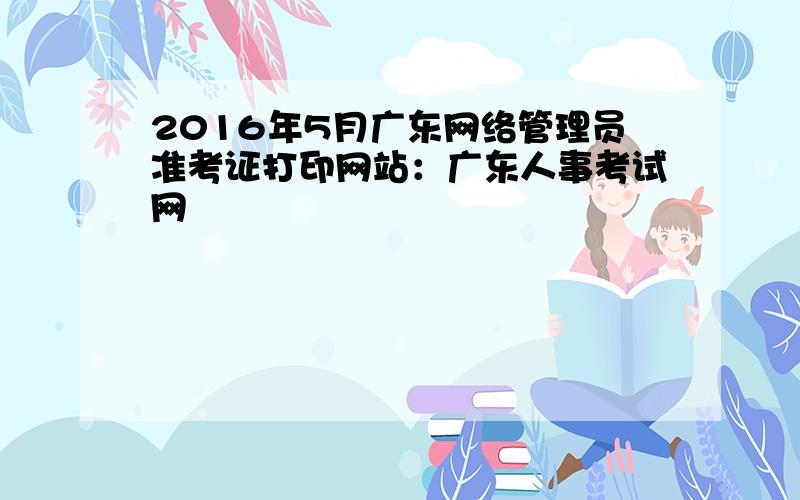 2016年5月广东网络管理员准考证打印网站：广东人事考试网