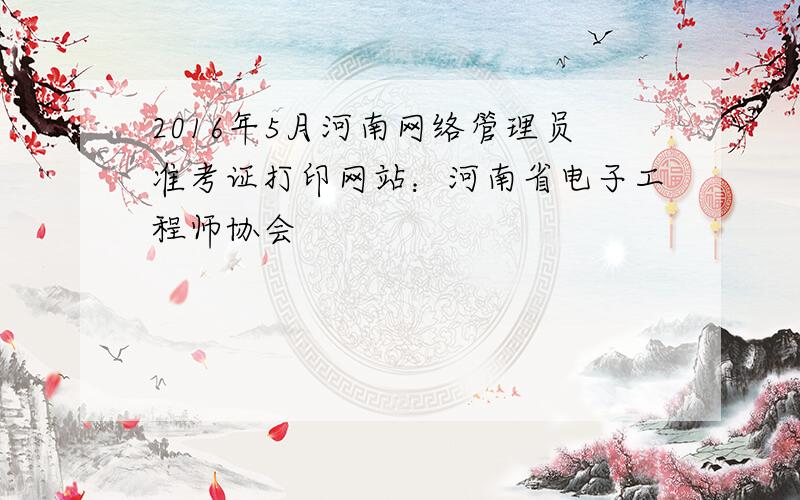 2016年5月河南网络管理员准考证打印网站：河南省电子工程师协会