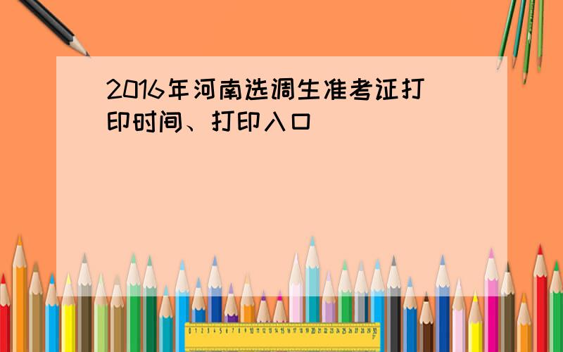 2016年河南选调生准考证打印时间、打印入口