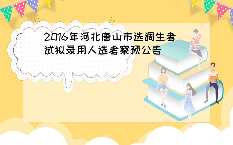 2016年河北唐山市选调生考试拟录用人选考察预公告