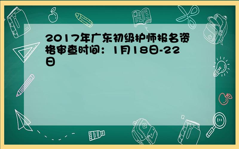 2017年广东初级护师报名资格审查时间：1月18日-22日
