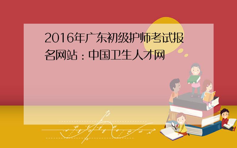 2016年广东初级护师考试报名网站：中国卫生人才网