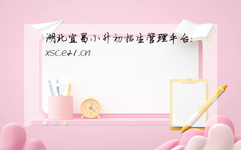 湖北宜昌小升初招生管理平台：xsc.e21.cn