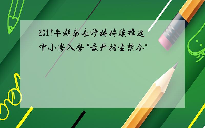 2017年湖南长沙将持续推进中小学入学“最严招生禁令”