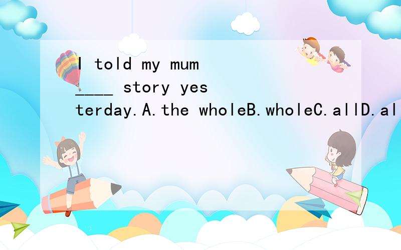 I told my mum ____ story yesterday.A.the wholeB.wholeC.allD.all the   all the 和 the whole不是都可以加可数名词么、那这道题应该选什么、、