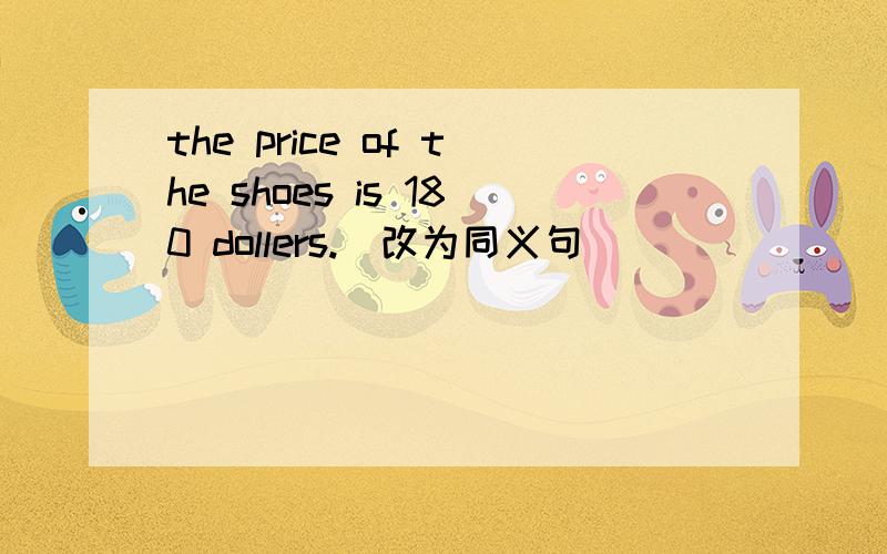 the price of the shoes is 180 dollers.(改为同义句)