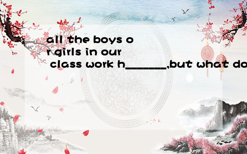 all the boys or girls in our class work h_______,but what do you do every day?