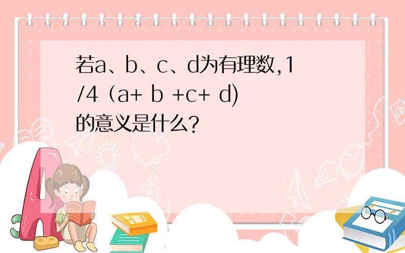 若a、b、c、d为有理数,1/4（a+ b +c+ d)的意义是什么?