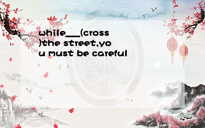 while___(cross)the street,you must be careful