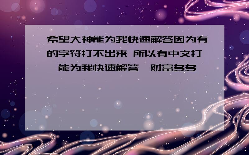 希望大神能为我快速解答因为有的字符打不出来 所以有中文打,能为我快速解答,财富多多