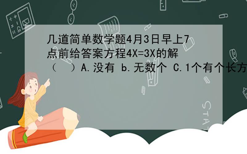 几道简单数学题4月3日早上7点前给答案方程4X=3X的解（  ）A.没有 b.无数个 C.1个有个长方体.长和宽都是a,高是长和宽的和那么长方体的体积（  ）表面积（  ）A.2a*a*a B.10a*a  C.8a*a有a.b.c.d四个数