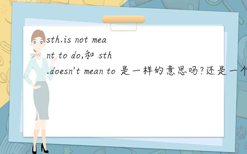sth.is not meant to do,和 sth.doesn't mean to 是一样的意思吗?还是一个是被动一个是主动?请举些例子