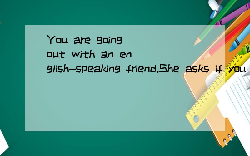 You are going out with an english-speaking friend.She asks if you are ready.You are -almost.