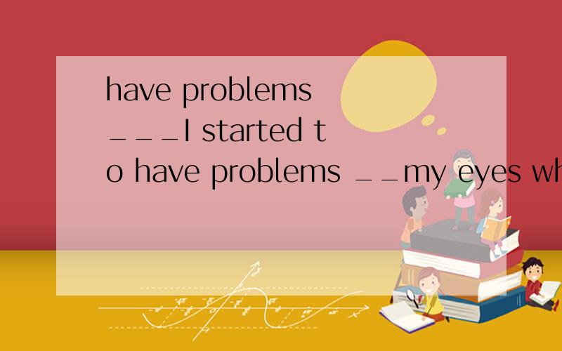 have problems ___I started to have problems __my eyes when I was seven years old.用in还是with