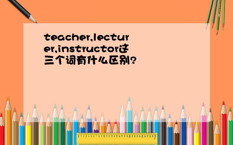 teacher,lecturer,instructor这三个词有什么区别?