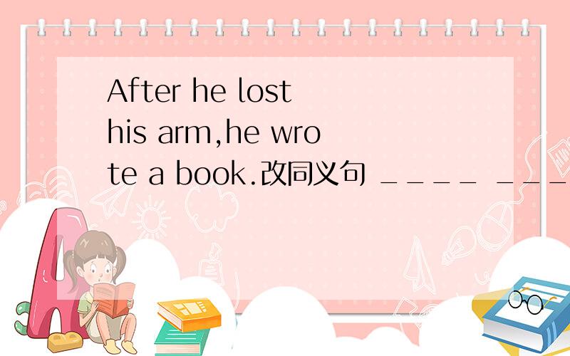 After he lost his arm,he wrote a book.改同义句 ____ ____ his arm,he wrote a bookAfter he lost his arm,he wrote a book.改同义句 ____ ____his arm,he wrote a book