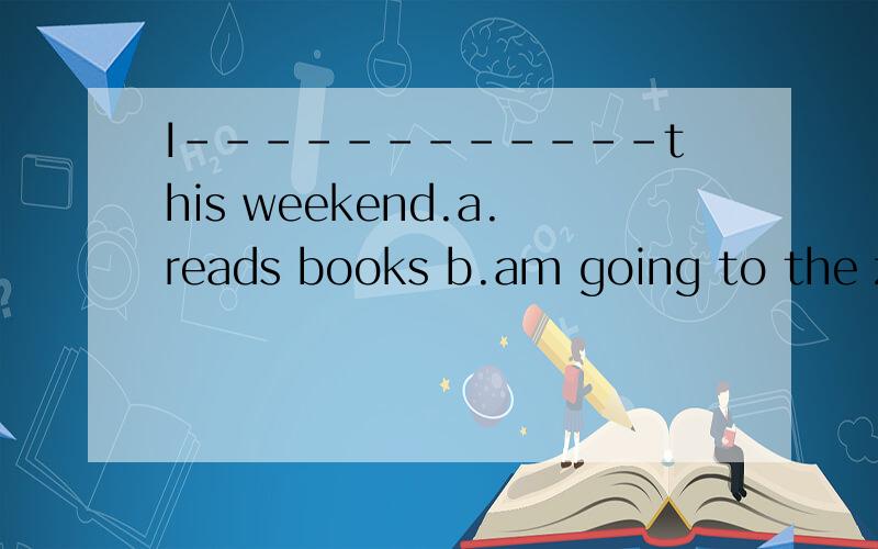 I------------this weekend.a.reads books b.am going to the zoo.c.am doing my homework.
