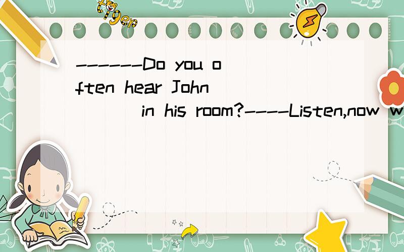 ------Do you often hear John ___in his room?----Listen,now we can hear him ____in his room .%Dª singing,singingB sing,singingC to sing,singing