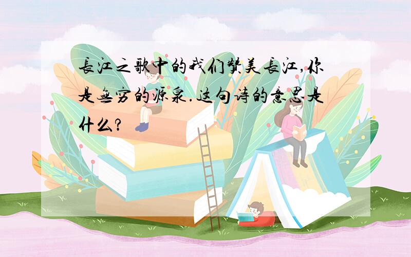长江之歌中的我们赞美长江,你是无穷的源泉.这句诗的意思是什么?
