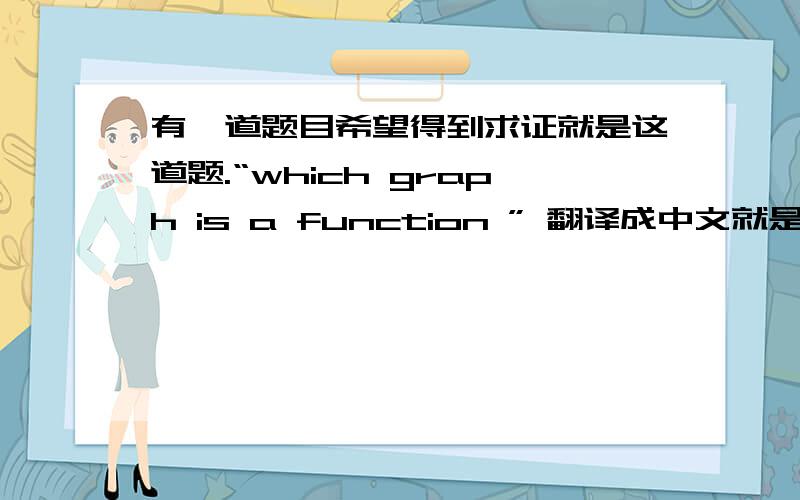 有一道题目希望得到求证就是这道题.“which graph is a function ” 翻译成中文就是下面几图中哪一个是函数图.但是搞不明白的是我的英文老师就在美国嘛.那个老师老是说是上面那一个是正确答
