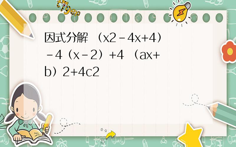 因式分解 （x2-4x+4）-4（x-2）+4 （ax+b）2+4c2