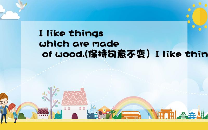 I like things which are made of wood.(保持句意不变）I like things which are made of wood.(保持句意不变）I like thing ___ ___ wood