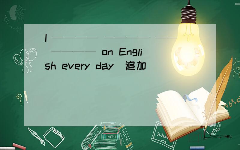 I ———— ———— —— ———— on English every day．追加