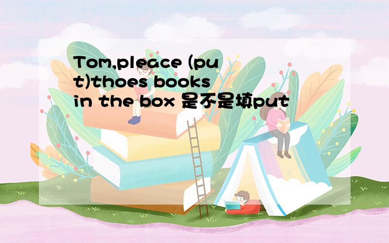 Tom,pleace (put)thoes books in the box 是不是填put