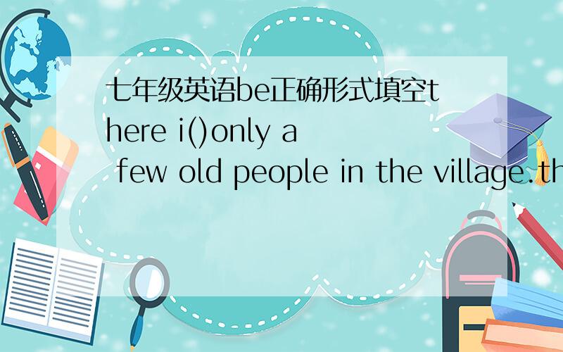 七年级英语be正确形式填空there i()only a few old people in the village.there () no rubbish in our classroom.
