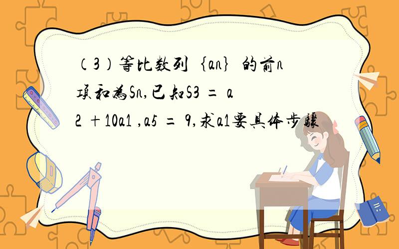 （3）等比数列｛an｝的前n项和为Sn,已知S3 = a2 +10a1 ,a5 = 9,求a1要具体步骤