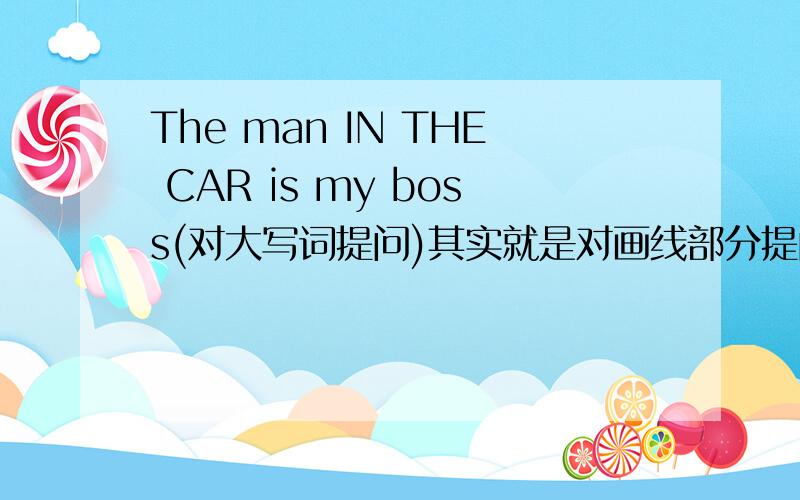 The man IN THE CAR is my boss(对大写词提问)其实就是对画线部分提问 但是我不知道怎么画线,就用大写代替了 答案也给出了 一部分句子:____ ____ is your boss