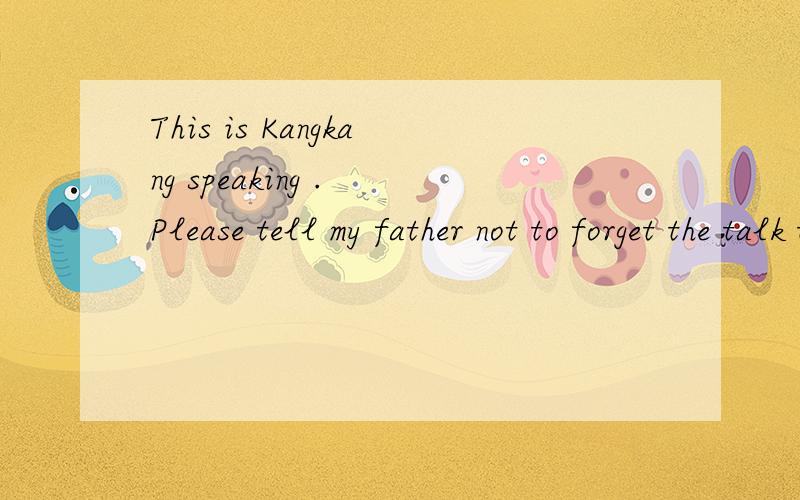 This is Kangkang speaking . Please tell my father not to forget the talk tomottow afternoon .