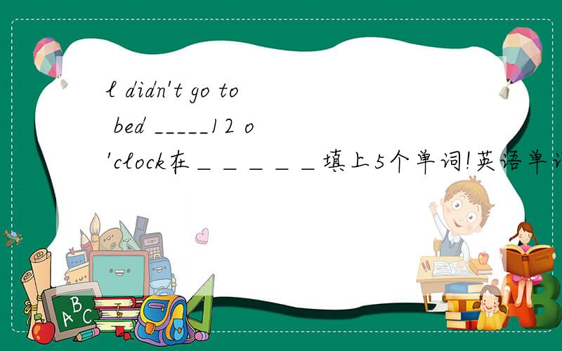 l didn't go to bed _____12 o'clock在＿＿＿＿＿填上5个单词!英语单词!