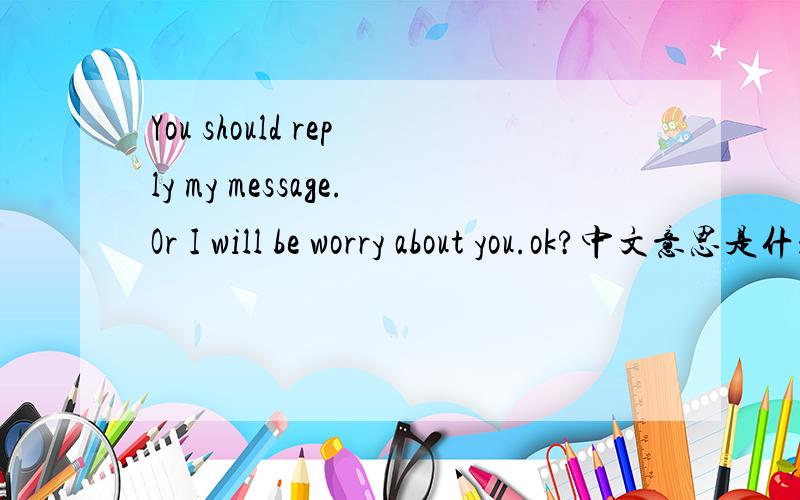 You should reply my message.Or I will be worry about you.ok?中文意思是什么啊?You should reply my message.Or I will be worry about you.ok?这句话中文是怎么说的?