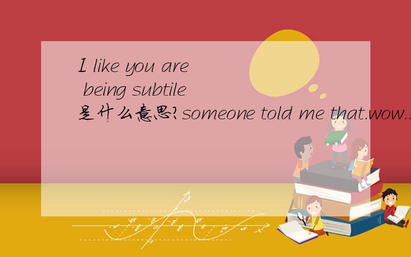 I like you are being subtile是什么意思?someone told me that.wow.........my god...that is great to me.....thanks allll~