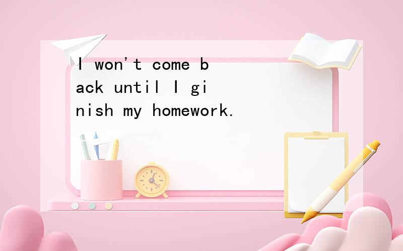 I won't come back until I ginish my homework.