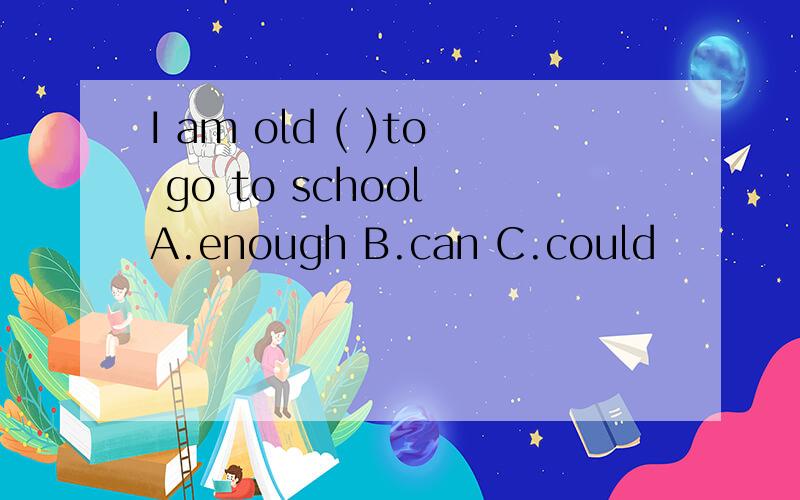 I am old ( )to go to school A.enough B.can C.could