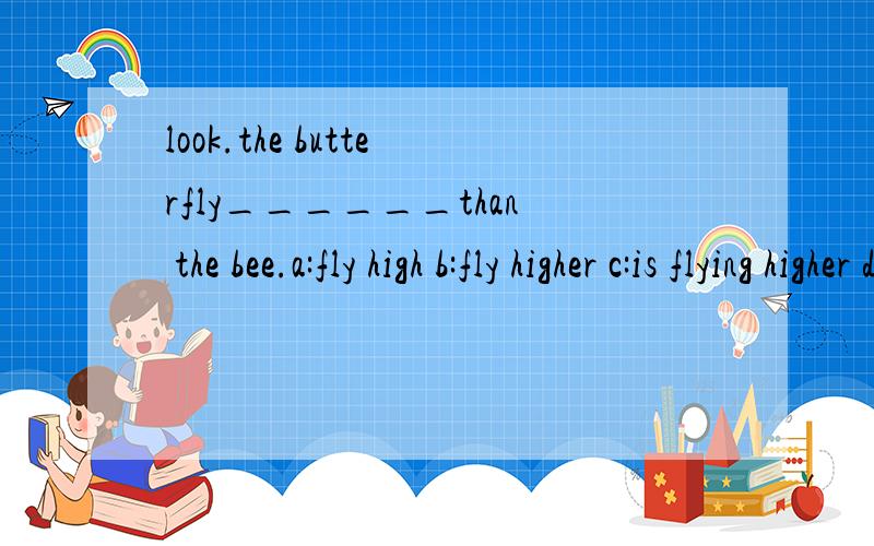 look.the butterfly______than the bee.a:fly high b:fly higher c:is flying higher d:is flying high