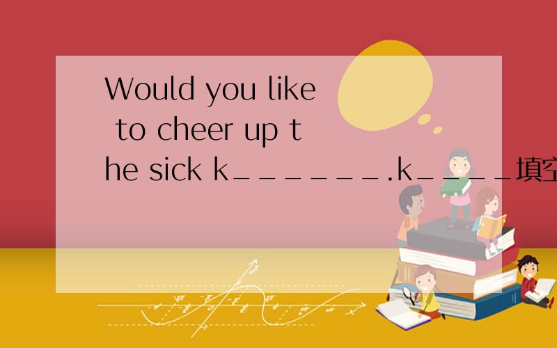 Would you like to cheer up the sick k______.k____填空