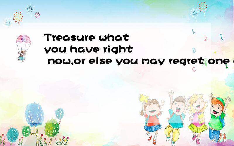 Treasure what you have right now,or else you may regret one day.