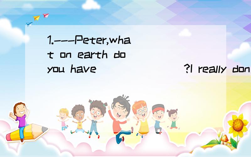 1.---Peter,what on earth do you have _______?I really don’t know what yo