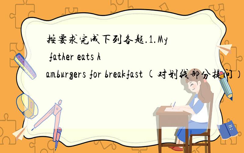 按要求完成下列各题.1.My father eats hamburgers for breakfast (对划线部分提问）（划线部分：hamburgers)_____ _____ your father___ for breakfast?2.I often like an apple,a pear,chicken and brovvoli for dinner (完成下列句子）