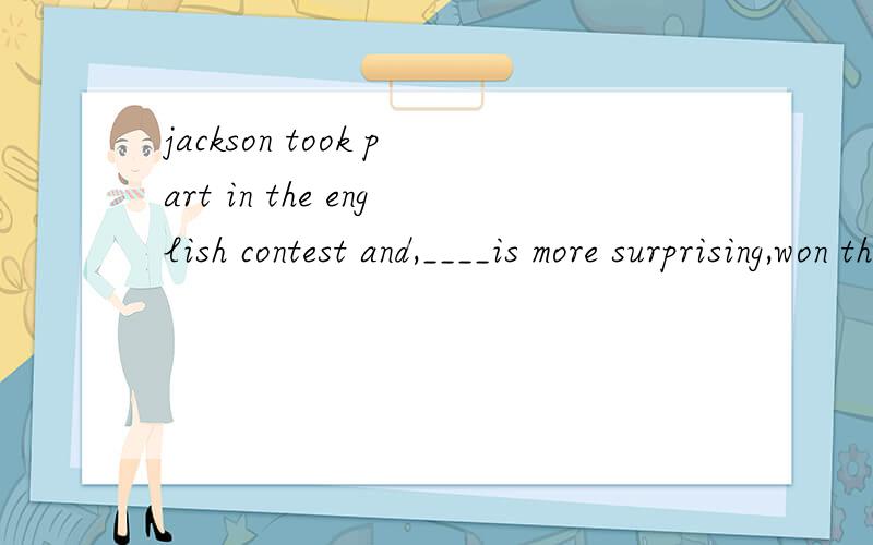 jackson took part in the english contest and,____is more surprising,won the first place .求详解