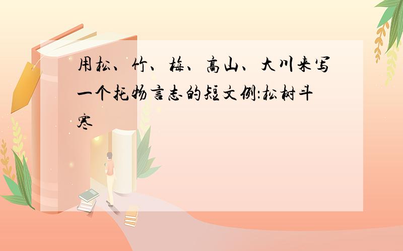 用松、竹、梅、高山、大川来写一个托物言志的短文例：松树斗寒