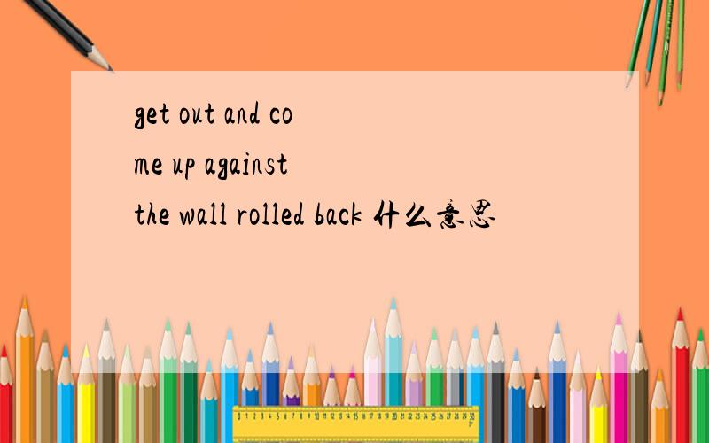 get out and come up against the wall rolled back 什么意思