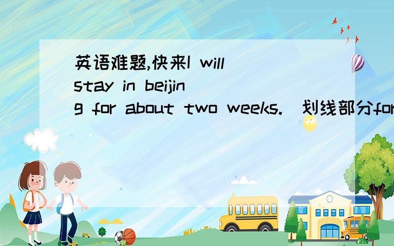 英语难题,快来I will stay in beijing for about two weeks.（划线部分for about two weeks）对划线部分提问