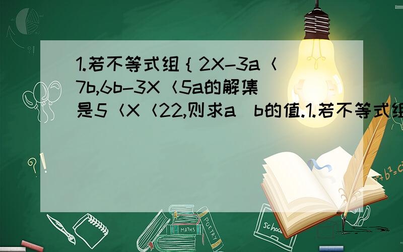 1.若不等式组｛2X-3a＜7b,6b-3X＜5a的解集是5＜X＜22,则求a|b的值.1.若不等式组｛2X-3a＜7b，6b-3X＜5a的解集是5＜X＜22，则求a，b的值。2.已知方程组｛3X-6y=1,5X-Ky=2的解X,y都是负数，求K的取值范围。