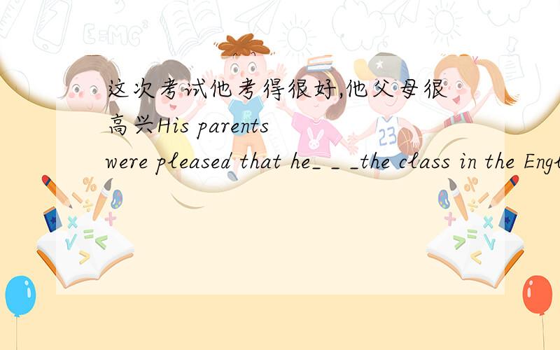 这次考试他考得很好,他父母很高兴His parents were pleased that he_ _ _the class in the English exam.