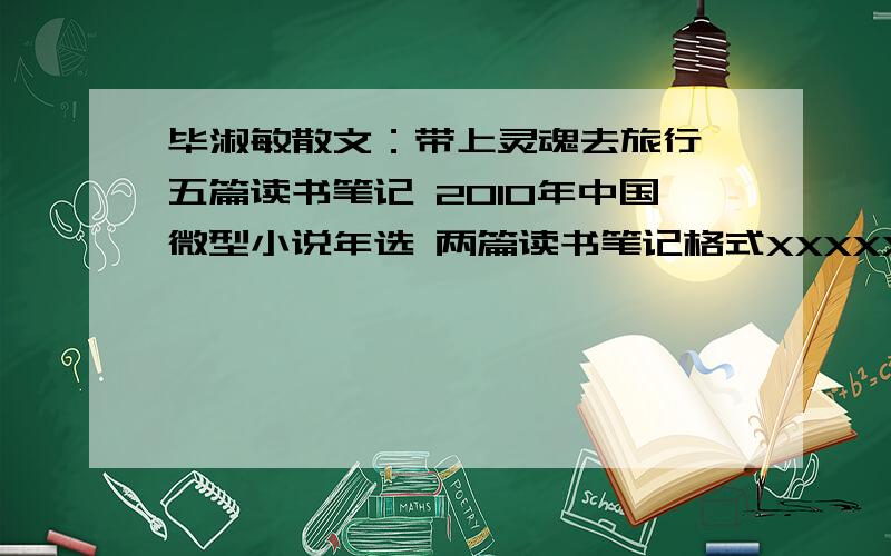 毕淑敏散文：带上灵魂去旅行 五篇读书笔记 2010年中国微型小说年选 两篇读书笔记格式XXXXXXXX（里面任意一篇文章题目）作者：XXX好词：……佳句：……主题（概括全文内容）：……读后感